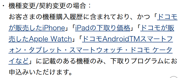 NTTドコモ公式の下取りプログラムのご注意事項。機種変更・契約変更の場合は、お客さまの機種購入履歴に含まれており、かつドコモが販売したiPhoneなどに記載のある機種のみ下取りプログラムに申し込めると書かれている