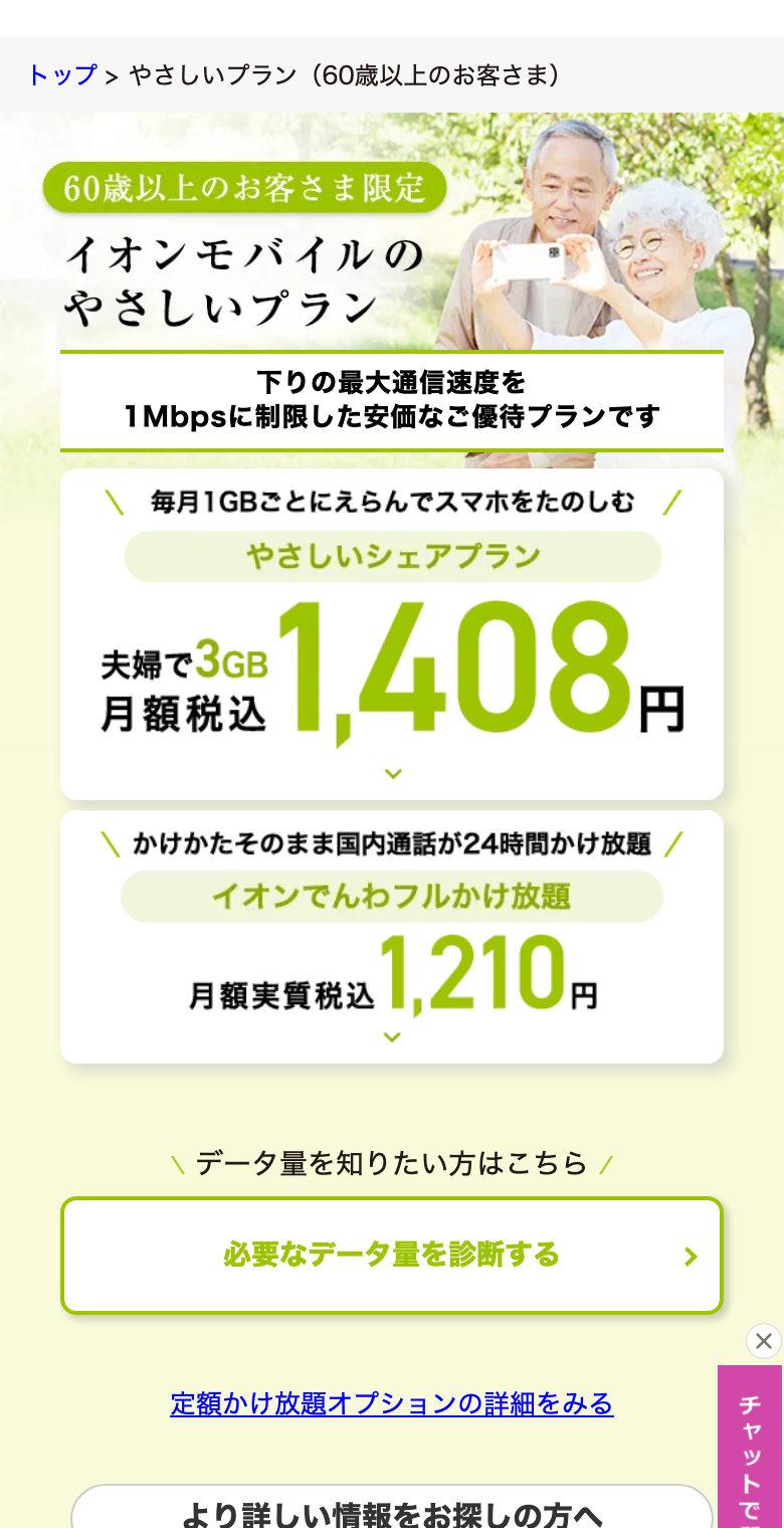 イオンモバイル公式のやさしいプラン(60歳以上のお客さま)のページ。60歳以上のお客さま限定、下りの最大通信速度を1Mbpsに制限した安価なご優待プラン。毎月1GBごとにえらぶやさしいシェアプランは夫婦で3GB 月額税込1,408円。イオンでんわフルかけ放題は月額実質税込1,210円