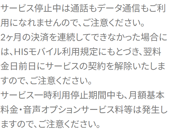 HISモバイルサポートのよくある質問の回答。サービス停止中は通話もデータ通信も使えない、2ヶ月の決済を連続してできなかった場合は翌料金日前日に契約を解除する、一時利用停止期間中も月額基本料金や音声オプションサービス料は発生すると書かれている